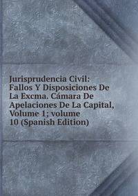 Jurisprudencia Civil: Fallos Y Disposiciones De La Excma. C?mara De Apelaciones De La Capital, Volume 1; volume 10 (Spanish Edition)