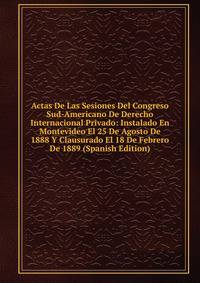 Actas De Las Sesiones Del Congreso Sud-Americano De Derecho Internacional Privado: Instalado En Montevideo El 25 De Agosto De 1888 Y Clausurado El 18 De Febrero De 1889 (Spanish Edition)
