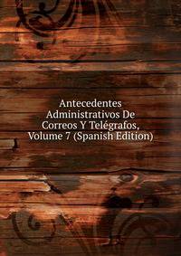 Antecedentes Administrativos De Correos Y Telegrafos, Volume 7 (Spanish Edition)