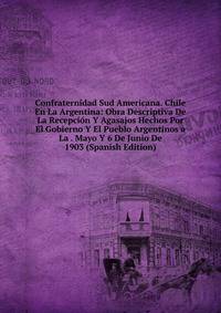 Confraternidad Sud Americana. Chile En La Argentina: Obra Descriptiva De La Recepcion Y Agasajos Hechos Por El Gobierno Y El Pueblo Argentinos a La . Mayo Y 6 De Junio De 1903 (Spanish Edition)