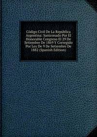 Codigo Civil De La Republica Argentina: Saniconado Por El Honorable Congreso El 29 De Setiembre De 1869 Y Corregido Por Ley De 9 De Setiembre De 1882 (Spanish Edition)