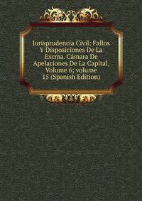 Jurisprudencia Civil: Fallos Y Disposiciones De La Excma. C?mara De Apelaciones De La Capital, Volume 6; volume 15 (Spanish Edition)