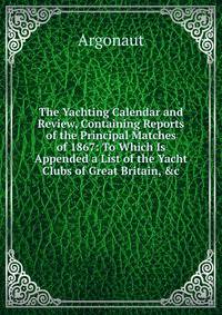 The Yachting Calendar and Review, Containing Reports of the Principal Matches of 1867: To Which Is Appended a List of the Yacht Clubs of Great Britain, &amp;c