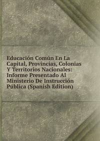 Educacion Comun En La Capital, Provincias, Colonias Y Territorios Nacionales: Informe Presentado Al Ministerio De Instruccion Publica (Spanish Edition)