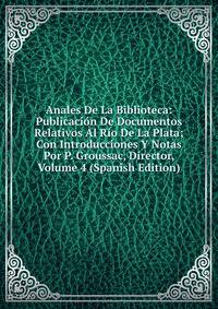 Anales De La Biblioteca: Publicacion De Documentos Relativos Al Rio De La Plata; Con Introducciones Y Notas Por P. Groussac, Director, Volume 4 (Spanish Edition)