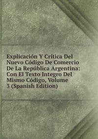 Explicacion Y Critica Del Nuevo Codigo De Comercio De La Republica Argentina: Con El Texto Integro Del Mismo Codigo, Volume 3 (Spanish Edition)