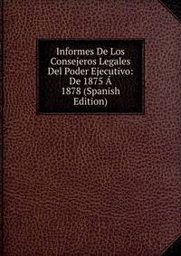 Informes De Los Consejeros Legales Del Poder Ejecutivo: De 1875 A 1878 (Spanish Edition)