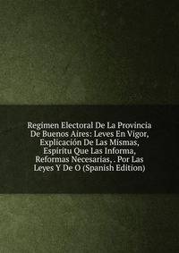 Regimen Electoral De La Provincia De Buenos Aires: Leves En Vigor, Explicacion De Las Mismas, Espiritu Que Las Informa, Reformas Necesarias, . Por Las Leyes Y De O (Spanish Edition)