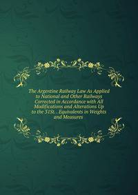 The Argentine Railway Law As Applied to National and Other Railways Corrected in Accordance with All Modifications and Alterations Up to the 31St. . Equivalents in Weights and Measures .