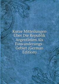 Kurze Mitteilungen Uber Die Republik Argentinien Als Einwanderungs-Gebiet (German Edition)