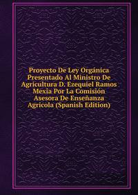 Proyecto De Ley Organica Presentado Al Ministro De Agricultura D. Ezequiel Ramos Mexia Por La Comision Asesora De Ensenanza Agricola (Spanish Edition)