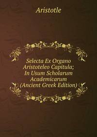 Selecta Ex Organo Aristoteleo Capitula; In Usum Scholarum Academicarum (Ancient Greek Edition)