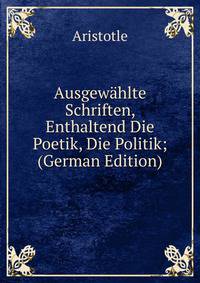Ausgewahlte Schriften, Enthaltend Die Poetik, Die Politik; (German Edition)