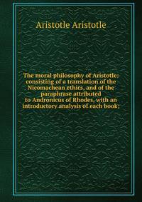 The moral philosophy of Aristotle: consisting of a translation of the Nicomachean ethics, and of the paraphrase attributed to Andronicus of Rhodes, with an introductory analysis of each book;