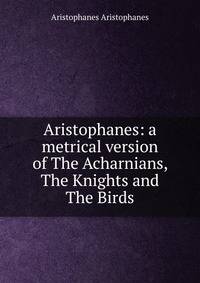 Aristophanes: a metrical version of The Acharnians, The Knights and The Birds
