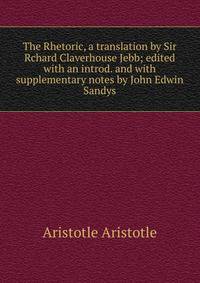 The Rhetoric, a translation by Sir Rchard Claverhouse Jebb; edited with an introd. and with supplementary notes by John Edwin Sandys