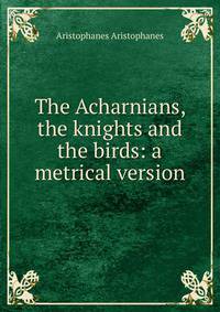 The Acharnians, the knights and the birds: a metrical version
