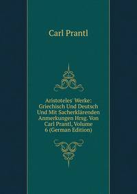 Aristoteles' Werke: Griechisch Und Deutsch Und Mit Sacherkl?renden Anmerkungen Hrsg. Von Carl Prantl, Volume 6 (German Edition)