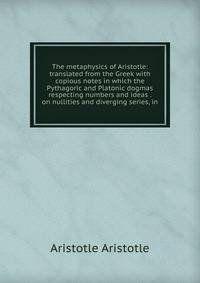 The metaphysics of Aristotle: translated from the Greek with copious notes in which the Pythagoric and Platonic dogmas respecting numbers and ideas . on nullities and diverging series, in