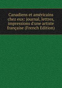 Canadiens et am?ricains chez eux: journal, lettres, impressions d'une artiste fran?aise (French Edition)
