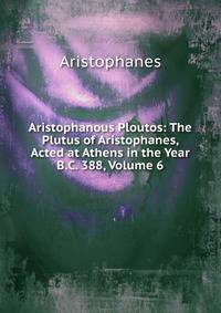 Aristophanous Ploutos: The Plutus of Aristophanes, Acted at Athens in the Year B.C. 388, Volume 6