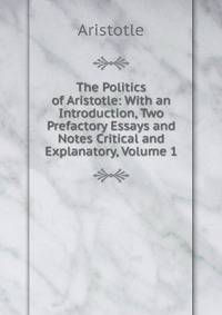 The Politics of Aristotle: With an Introduction, Two Prefactory Essays and Notes Critical and Explanatory, Volume 1