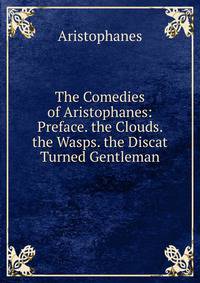 The Comedies of Aristophanes: Preface. the Clouds. the Wasps. the Discat Turned Gentleman