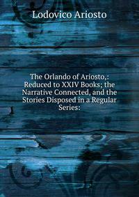 The Orlando of Ariosto,: Reduced to XXIV Books; the Narrative Connected, and the Stories Disposed in a Regular Series: