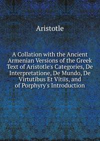 A Collation with the Ancient Armenian Versions of the Greek Text of Aristotle's Categories, De Interpretatione, De Mundo, De Virtutibus Et Vitiis, and of Porphyry's Introduction