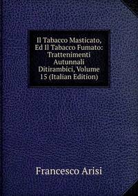 Il Tabacco Masticato, Ed Il Tabacco Fumato: Trattenimenti Autunnali Ditirambici, Volume 15 (Italian Edition)