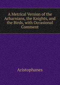 A Metrical Version of the Acharnians, the Knights, and the Birds, with Occasional Comment