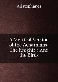 A Metrical Version of the Acharnians: The Knights : And the Birds