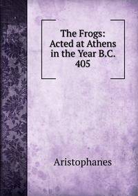 The Frogs: Acted at Athens in the Year B.C. 405