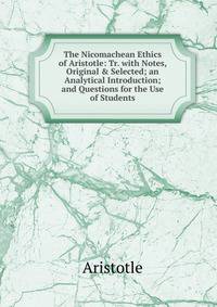The Nicomachean Ethics of Aristotle: Tr. with Notes, Original &amp; Selected; an Analytical Introduction; and Questions for the Use of Students