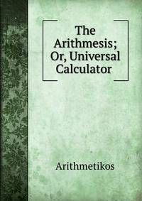 The Arithmesis; Or, Universal Calculator .