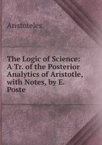 The Logic of Science: A Tr. of the Posterior Analytics of Aristotle, with Notes, by E. Poste