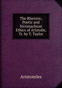 The Rhetoric, Poetic and Nicomachean Ethics of Aristotle, Tr. by T. Taylor