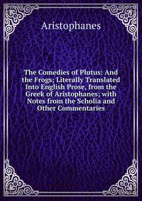 The Comedies of Plutus: And the Frogs; Literally Translated Into English Prose, from the Greek of Aristophanes; with Notes from the Scholia and Other Commentaries