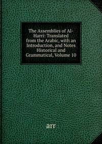 The Assemblies of Al-Harri: Translated from the Arabic, with an Introduction, and Notes Historical and Grammatical, Volume 10