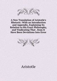 A New Translation of Aristotle's Rhetoric: With an Introduction and Appendix, Explaining Its Relation to His Exact Philosophy, and Vindicating That . from It Have Been Deviations Into Error