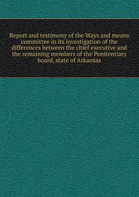 Report and testimony of the Ways and means committee in its investigation of the differences between the chief executive and the remaining members of the Penitentiary board, state of Arkansas