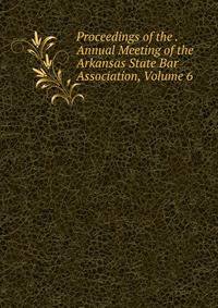 Proceedings of the . Annual Meeting of the Arkansas State Bar Association, Volume 6