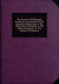 The Doctrine Of Baptisms: Scriptural Examination Of The Questions Respecting: I. The Translation Of Baptizo, Ii. The Mode Of Baptism, Iii. The Subjects Of Baptism