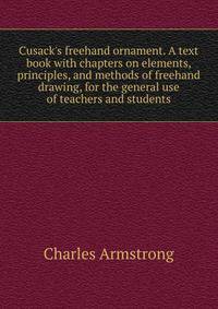 Cusack's freehand ornament. A text book with chapters on elements, principles, and methods of freehand drawing, for the general use of teachers and students