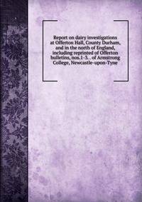 Report on dairy investigations at Offerton Hall, County Durham, and in the north of England, including reprinted of Offerton bulletins, nos.1-3. . of Armstrong College, Newcastle-upon-Tyne