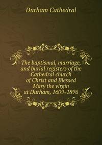 The baptismal, marriage, and burial registers of the Cathedral church of Christ and Blessed Mary the virgin at Durham, 1609-1896