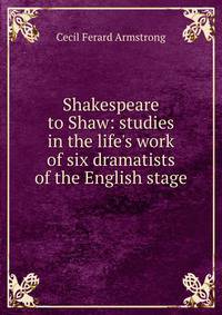 Shakespeare to Shaw: studies in the life's work of six dramatists of the English stage