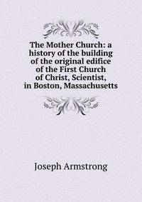 The Mother Church: a history of the building of the original edifice of the First Church of Christ, Scientist, in Boston, Massachusetts