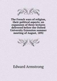 The French wars of religion, their political aspects; an expansion of three lectures delivered before the Oxford University Extension summer meeting of August, 1892