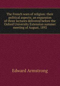 The French wars of religion: their political aspects; an expansion of three lectures delivered before the Oxford University Extension summer meeting of August, 1892